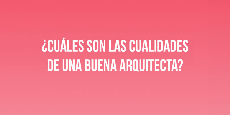 ¿Cuáles son las cualidades de una buena Arquitecta?